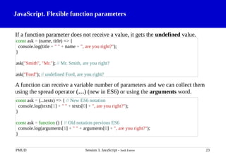 JavaScript. Flexible function parameters
If a function parameter does not receive a value, it gets the undefined value.
A function can receive a variable number of parameters and we can collect them
using the spread operator (…) (new in ES6) or using the arguments word.
PMUD Session 3. JavaScript - Jordi Esteve 23
const ask = (name, title) => {
console.log(title + " " + name + ", are you right?");
}
ask("Smith", "Mr."); // Mr. Smith, are you right?
ask("Ford"); // undefined Ford, are you right?
const ask = (...texts) => { // New ES6 notation
console.log(texts[1] + " " + texts[0] + ", are you right?");
}
const ask = function () { // Old notation previous ES6
console.log(arguments[1] + " " + arguments[0] + ", are you right?");
}
 