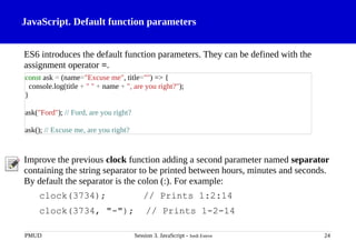 JavaScript. Default function parameters
ES6 introduces the default function parameters. They can be defined with the
assignment operator =.
Improve the previous clock function adding a second parameter named separator
containing the string separator to be printed between hours, minutes and seconds.
By default the separator is the colon (:). For example:
clock(3734); // Prints 1:2:14
clock(3734, "-"); // Prints 1-2-14
PMUD Session 3. JavaScript - Jordi Esteve 24
const ask = (name="Excuse me", title="") => {
console.log(title + " " + name + ", are you right?");
}
ask("Ford"); // Ford, are you right?
ask(); // Excuse me, are you right?
 