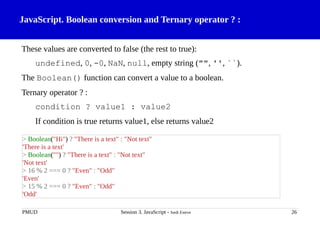 JavaScript. Boolean conversion and Ternary operator ? :
These values are converted to false (the rest to true):
undefined, 0, -0, NaN, null, empty string ("", '', ``).
The Boolean() function can convert a value to a boolean.
Ternary operator ? :
condition ? value1 : value2
If condition is true returns value1, else returns value2
PMUD Session 3. JavaScript - Jordi Esteve 26
> Boolean("Hi") ? "There is a text" : "Not text"
'There is a text'
> Boolean("") ? "There is a text" : "Not text"
'Not text'
> 16 % 2 === 0 ? "Even" : "Odd"
'Even'
> 15 % 2 === 0 ? "Even" : "Odd"
'Odd'
 