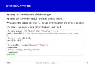 JavaScript. Array (II)
An array can store elements of different type.
An array can store other arrays (useful to create a matrix).
We can use the spread operator (...) to add elements from one array to another.
The access to a non existing element returns undefined.
PMUD Session 3. JavaScript - Jordi Esteve 28
> let tailor_drawer = [23, "Button", false, "Thread", x => x*x];
> tailor_drawer[4](3); // Executes the function stored in the last element of tailor_drawer
9
> let m = [ [1, 3, 5], [2, 4, 6]];
> m[0][0] + m[1][2]
7
> let vegetables = [...fruits, "Tomatoe", "Patatoe"];
> vegetables
[ 'Banana', 'Orange', 'Tomatoe', 'Patatoe' ]
> vegetables[5]
undefined
 