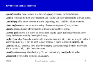 JavaScript. Array methods
.push(e) adds a new element e at the end. .pop() removes the last element.
.shift() removes the first array element and "shifts" all other elements to a lower index.
.unshift(e) adds a new element e at the beginning, and "unshifts" older elements.
.tostring() converts an array to a string of (comma separated) array values.
.join(s) joins all array elements into a string separated by s string.
.slice(i, j) slices out a piece of an array from i up to j (but not included) into a new
array. It does not modify the original array.
.splice(i, n, e1, e2) can be used to add new elements (e1, e2, …) to an array in index i
removing n items. It can be used to only remove n items in index i: splice(i, n).
.concat(a1, a2) creates a new array by merging (concatenating) the first array with
the arrays (a1, a2, …) in the same order.
.sort() sorts an array alphabetically. To sort numerically .sort((a,b) => a-b)
.reverse() reverses the elements in an array.
PMUD Session 3. JavaScript - Jordi Esteve 29
 