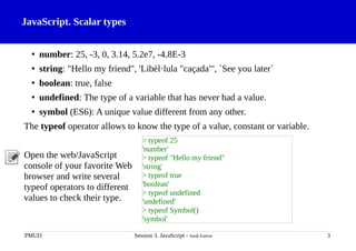 JavaScript. Scalar types
• number: 25, -3, 0, 3.14, 5.2e7, -4.8E-3
• string: "Hello my friend", 'Libèl·lula "caçada"', `See you later`
• boolean: true, false
• undefined: The type of a variable that has never had a value.
• symbol (ES6): A unique value different from any other.
The typeof operator allows to know the type of a value, constant or variable.
Open the web/JavaScript
console of your favorite Web
browser and write several
typeof operators to different
values to check their type.
PMUD Session 3. JavaScript - Jordi Esteve 3
> typeof 25
'number'
> typeof "Hello my friend"
'string'
> typeof true
'boolean'
> typeof undefined
'undefined'
> typeof Symbol()
'symbol'
 