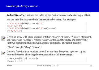 JavaScript. Array exercise
.indexOf(e, offset) returns the index of the first occurrence of e starting at offset.
We can mix the array methods that return other array. For example:
Given an array with these students ["John", "Mary", "Frank", "Nicole", "Joseph"],
add "Jane" and "George", remove "John", order alphabetically and remove the
first two remaining students with a single command. The result must be
[ 'Jane', 'Joseph', 'Mary', 'Nicole' ]
Create a function that receives several arrays (use the spread operator ...) and
returns the result of sorting the concatenation of all these arrays.
PMUD Session 3. JavaScript - Jordi Esteve 30
> ['a', 'e', 'i', 'o', 'u'].slice(0,3).concat('a', 'b')
[ 'a', 'e', 'i', 'a', 'b' ]
> ['a', 'e', 'i', 'o', 'u'].slice(0,3).concat('a', 'b').sort().reverse()
[ 'i', 'e', 'b', 'a', 'a' ]
> concat_sort([7], [3,2], [5,6,4], [1])
[ 1, 2, 3, 4, 5, 6, 7 ]
 