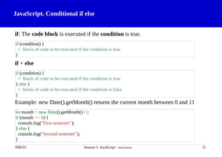 JavaScript. Conditional if else
if: The code block is executed if the condition is true.
if + else
Example: new Date().getMonth() returns the current month between 0 and 11
PMUD Session 3. JavaScript - Jordi Esteve 31
if (condition) {
// block of code to be executed if the condition is true
}
if (condition) {
// block of code to be executed if the condition is true
} else {
// block of code to be executed if the condition is false
}
let month = new Date().getMonth()+1;
if (month <= 6) {
console.log("First semester");
} else {
console.log("Second semester");
}
 