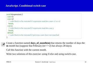 JavaScript. Conditional switch case
Create a function named days_of_month(m) that returns the number of days the
m month has (suppose that February (m===2) has always 28 days).
Call this function with the current month.
Write two solutions of this exercise: using if-else and using switch-case.
PMUD Session 3. JavaScript - Jordi Esteve 32
switch(expression) {
case x1:
case x2:
// code block to be executed if expression matches cases x1 or x2
break;
case y:
// code block to be executed if expression matches case y
break;
default:
// code block to be executed if previous cases have not matched
}
 