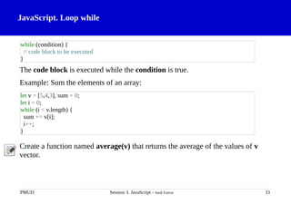 JavaScript. Loop while
The code block is executed while the condition is true.
Example: Sum the elements of an array:
Create a function named average(v) that returns the average of the values of v
vector.
PMUD Session 3. JavaScript - Jordi Esteve 33
while (condition) {
// code block to be executed
}
let v = [5,4,3], sum = 0;
let i = 0;
while (i < v.length) {
sum += v[i];
i++;
}
 