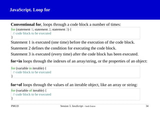 JavaScript. Loop for
Conventional for, loops through a code block a number of times:
Statement 1 is executed (one time) before the execution of the code block.
Statement 2 defines the condition for executing the code block.
Statement 3 is executed (every time) after the code block has been executed.
for+in loops through the indexes of an array/string, or the properties of an object:
for+of loops through the values of an iterable object, like an array or string:
PMUD Session 3. JavaScript - Jordi Esteve 34
for (statement 1; statement 2; statement 3) {
// code block to be executed
}
for (variable of iterable) {
// code block to be executed
}
for (variable in iterable) {
// code block to be executed
}
 