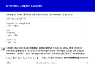 JavaScript. Loop for. Examples
Example: Three different solutions to sum the elements of an array:
Create a function named initial_cards(n) that returns an array of n elements
containing n/2 pairs of cards in random positions (the array values are integers
between 1 and n/2, each one repeated twice). For example, if n=12 could return
[ 4, 2, 1, 5, 2, 5, 6, 3, 1, 4, 6, 3 ] Tip: Use the previous random(limit) function.
PMUD Session 3. JavaScript - Jordi Esteve 35
let v = [5,4,3], sum = 0;
for(let i=0; i < v.length; i++)
sum += v[i];
let i;
for (i in v)
sum += v[i];
for (e of v)
sum += e;
 