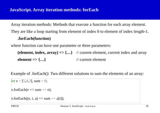 JavaScript. Array iteration methods: forEach
Array iteration methods: Methods that execute a function for each array element.
They are like a loop starting from element of index 0 to element of index length-1.
.forEach(function)
where function can have one parameter or three parameters:
(element, index, array) => {…} // current element, current index and array
element => {…} // current element
Example of .forEach(): Two different solutions to sum the elements of an array:
PMUD Session 3. JavaScript - Jordi Esteve 36
let v = [5,4,3], sum = 0;
v.forEach(e => sum += e);
v.forEach((e, i, a) => sum += a[i]);
 