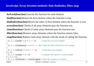 JavaScript. Array iteration methods: find, findIndex, filter, map
.forEach(function) Execute the function for each element.
.find(function) Return the first element where the function is true.
.findIndex(function) Return the index of first element where the function is true.
.every(function) Checks if all array elements pass the function test.
.some(function) Checks if some array elements pass the function test.
.filter(function) Remove array elements where the function returns false.
.map(function) Replace each array element with the result of calling the function.
PMUD Session 3. JavaScript - Jordi Esteve 37
> [1, 2, 3, 4].find(e => e % 2 === 0) // Finds the first even number
2
> [1, 2, 3, 4].findIndex(e => e % 2 === 0) // Finds the index of the first even number
1
> [1, 2, 3, 4].filter(e => e % 2 === 0) // Filters the even numbers
[ 2, 4 ]
> [1, 2, 3, 4].map(e => e * e) // Computes the squares of each number
[ 1, 4, 9, 16 ]
> [1, 2, 3, 4].forEach(e => console.log(e)) // Prints the numbers to console
 