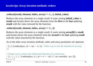 JavaScript. Array iteration methods: reduce
.reduce((result, element, index, array) => {…}, initial_value)
Reduces the array elements to a single result: It starts storing initial_value in
result and iterates throw the array elements from the first to the last updating
result with the value returned by the function.
.reduce((result, element, index, array) => {…})
Reduces the array elements to a single result: It starts storing array[0] in result
and iterates throw the array elements from the second to the last updating result
with the value returned by the function.
As in the other array iteration methods, index and array parameters are optional.
PMUD Session 3. JavaScript - Jordi Esteve 38
> [5,4,3].reduce((acc, e) => acc +=e, 0); // Other way to sum the elements of an array
12
// Simple way to remove the duplicated elements of a sorted array
> [1, 1, 1, 2, 2, 3].reduce((acc, e, i, a) => e !== a[i-1] ? acc.concat(e) : acc, []);
[ 1, 2, 3 ]
 