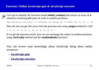 Exercises: Online JavaScript quiz & JavaScript exercises
Let's go to simplify the function named initial_cards(n) that returns an array of n
elements containing n/2 pairs of cards in random positions.
new Array(n).fill(0); // Creates an array of n elems [0, 0, 0, …, 0]
How do you can get this array from the previous one using .map() method (n=12)?
[ 1, 1, 2, 2, 3, 3, 4, 4, 5, 5, 6, 6 ]
If we get the previous result, how we can exchange the values in random positions
using .forEach() method and the random(limit) function?
You can review your knowledge about JavaScript doing these online
resources:
• JavaScript quiz
• JavaScript exercises
PMUD Session 3. JavaScript - Jordi Esteve 39
 