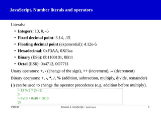 JavaScript. Number literals and operators
Literals:
• Integers: 13, 0, -5
• Fixed decimal point: 3.14, .15
• Floating decimal point (exponential): 4.12e-5
• Hexadecimal: 0xF3AA, 0Xf3aa
• Binary (ES6): 0b1100101, 0B11
• Octal (ES6): 0o4712, 0O7711
Unary operators: +, - (change of the sign), ++ (increment), -- (decrement)
Binary operators: +, -, *, /, % (addition, subtraction, multiply, divide, remainder)
( ) can be used to change the operator precedence (e.g. addition before multiply).
PMUD Session 3. JavaScript - Jordi Esteve 5
> 13 % 2 * (5 - 2)
3
> 0x10 + 0o10 + 0b10
26
 