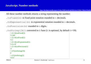 JavaScript. Number methods
https://developer.mozilla.org/en-US/docs/Web/JavaScript/Reference/Global_Objects/Number
All these number methods returns a string representing the number:
.toFixed(n) in fixed point notation rounded to n decimals.
.toExponential(n) in exponential notation rounded to n decimals.
.toPrecision(n) rounded to n digits.
.toString([b]) converted to b base (b is optional, by default b=10).
PMUD Session 3. JavaScript - Jordi Esteve 6
> (3.14).toFixed(3)
'3.140'
> (3.14).toFixed(1)
'3.1'
> (3.14).toExponential(1)
'3.1e+0'
> (3.14).toPrecision(1)
'3'
> (15).toString(16)
'f'
> (15).toString(2)
'1111'
 