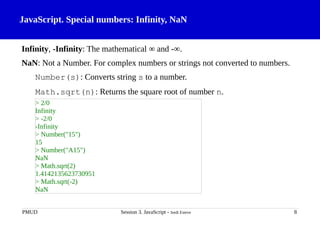 JavaScript. Special numbers: Infinity, NaN
Infinity, -Infinity: The mathematical ∞ and -∞.
NaN: Not a Number. For complex numbers or strings not converted to numbers.
Number(s): Converts string s to a number.
Math.sqrt(n): Returns the square root of number n.
PMUD Session 3. JavaScript - Jordi Esteve 8
> 2/0
Infinity
> -2/0
-Infinity
> Number("15")
15
> Number("A15")
NaN
> Math.sqrt(2)
1.4142135623730951
> Math.sqrt(-2)
NaN
 