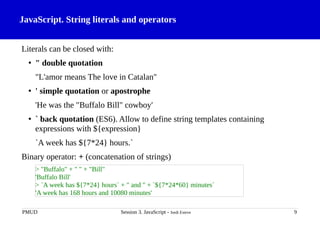 JavaScript. String literals and operators
Literals can be closed with:
• " double quotation
"L'amor means The love in Catalan"
• ' simple quotation or apostrophe
'He was the "Buffalo Bill" cowboy'
• ` back quotation (ES6). Allow to define string templates containing
expressions with ${expression}
`A week has ${7*24} hours.`
Binary operator: + (concatenation of strings)
PMUD Session 3. JavaScript - Jordi Esteve 9
> "Buffalo" + " " + "Bill"
'Buffalo Bill'
> `A week has ${7*24} hours` + " and " + `${7*24*60} minutes`
'A week has 168 hours and 10080 minutes'
 