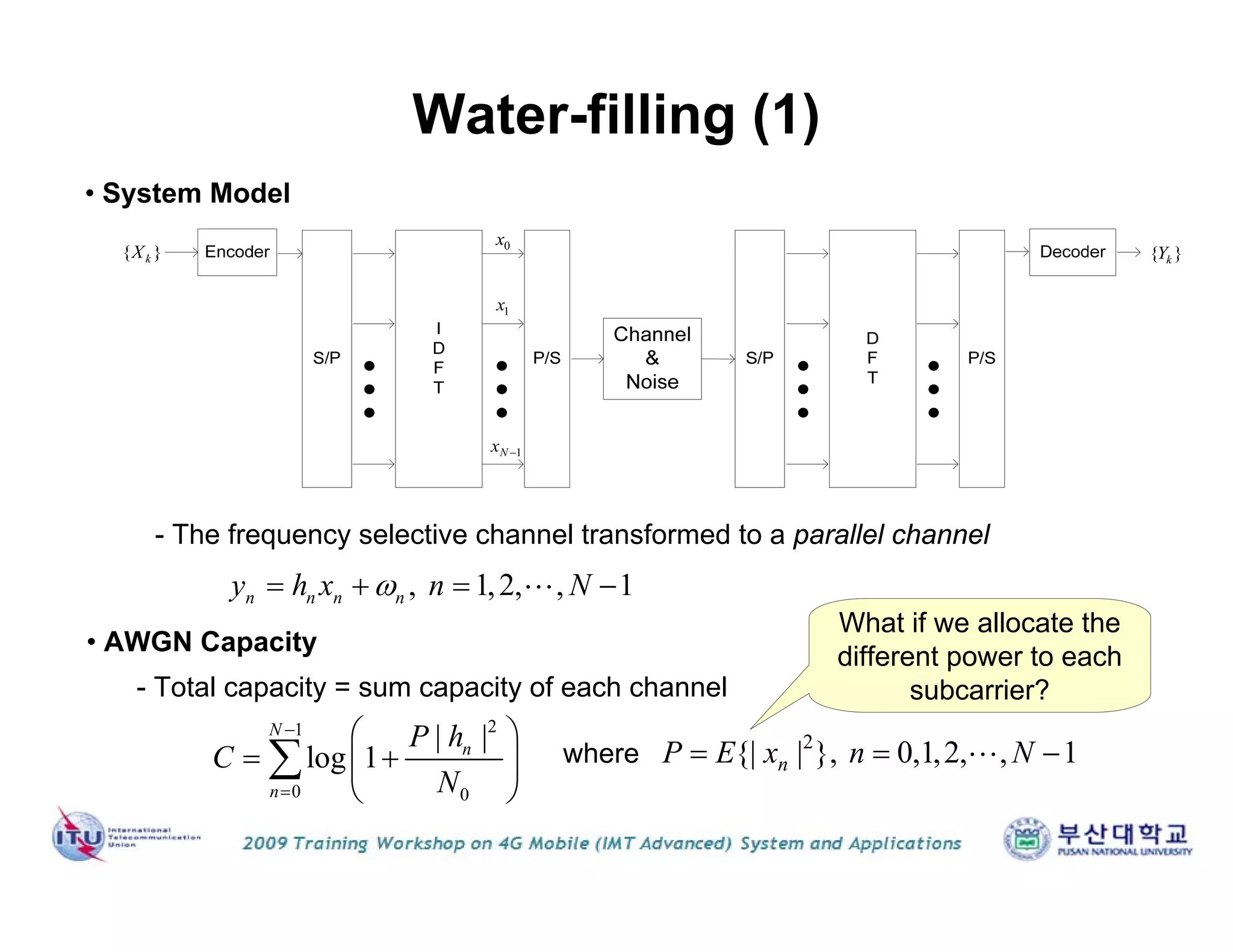 Water-filling (1)
{ }kX { }kY
0x
1x
1Nx 
• System Model
, 1,2, , 1n n n ny h x n N   
- The frequency selective channel transformed to a parallel channel
• AWGN Capacity
21
0 0
| |
log 1
N
n
n
P h
C
N


 
  
 

- Total capacity = sum capacity of each channel
where
2
{| | }, 0,1,2, , 1nP E x n N  
What if we allocate the
different power to each
subcarrier?
 