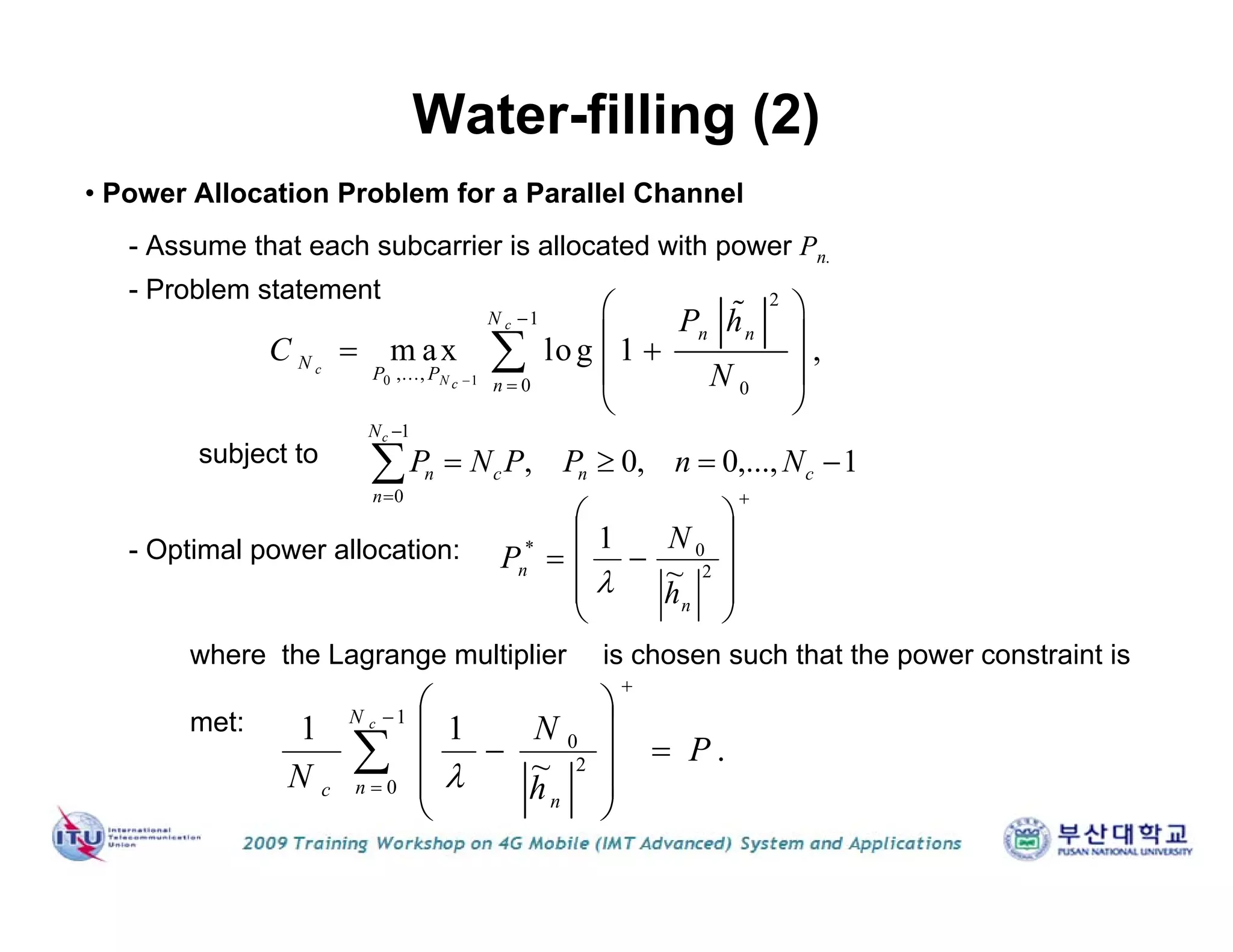 Water-filling (2)
• Power Allocation Problem for a Parallel Channel
- Assume that each subcarrier is allocated with power Pn.
- Problem statement
- Optimal power allocation:
where the Lagrange multiplier is chosen such that the power constraint is
met:
0 1
2
1
,...,
0 0
m ax log 1 ,
c
c
N c
N
n n
N
P P
n
P h
C
N


 
  
 
 


1,...,0,0,
1
0



cnc
N
n
n NnPPNP
c











 2
0*
~
1
n
n
h
N
P

.~
11 1
0
2
0
P
h
N
N
cN
n
n
c















 
subject to
 