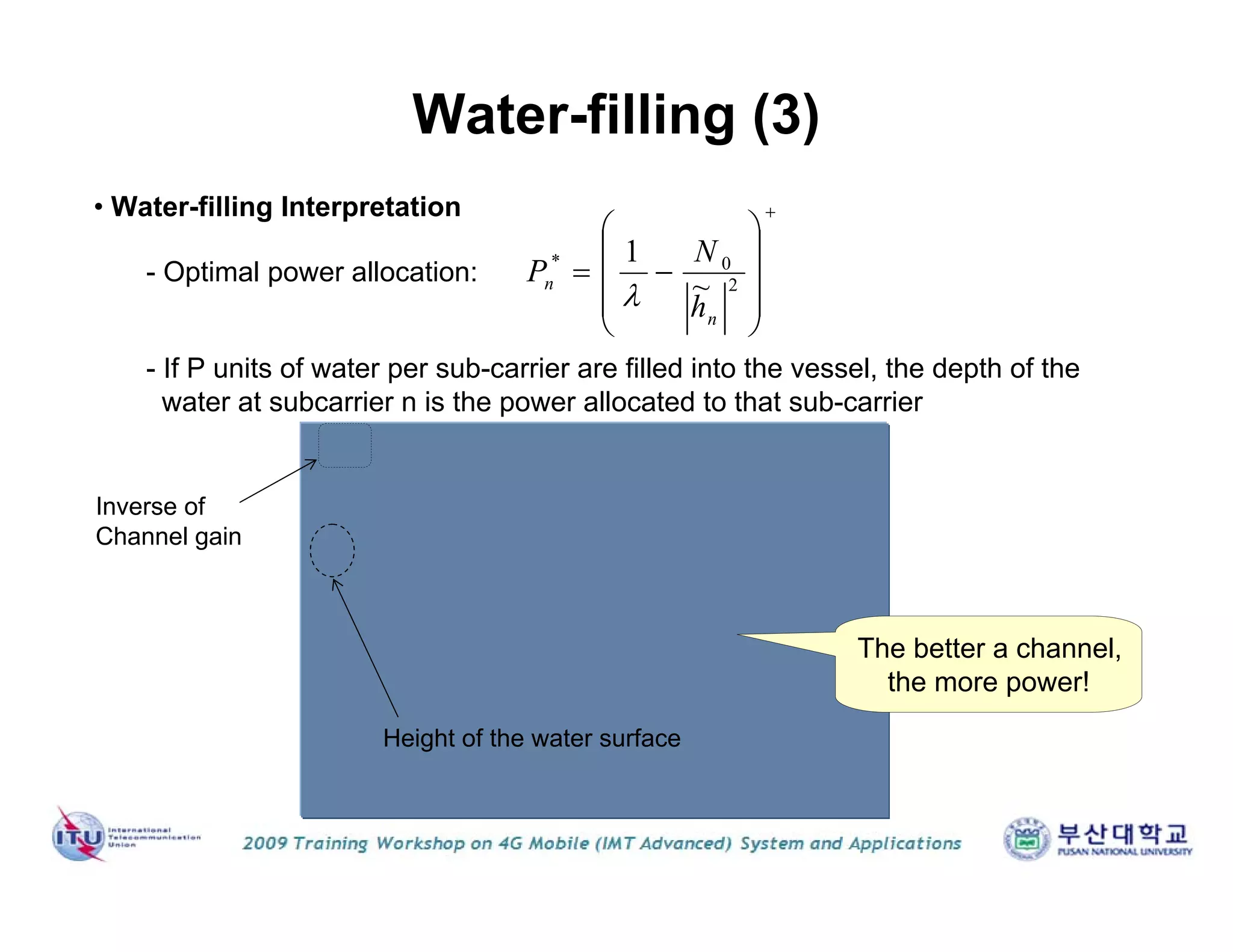 Water-filling (3)
• Water-filling Interpretation
- If P units of water per sub-carrier are filled into the vessel, the depth of the
water at subcarrier n is the power allocated to that sub-carrier
Height of the water surface
- Optimal power allocation:
The better a channel,
the more power!
Inverse of
Channel gain











 2
0*
~
1
n
n
h
N
P

 