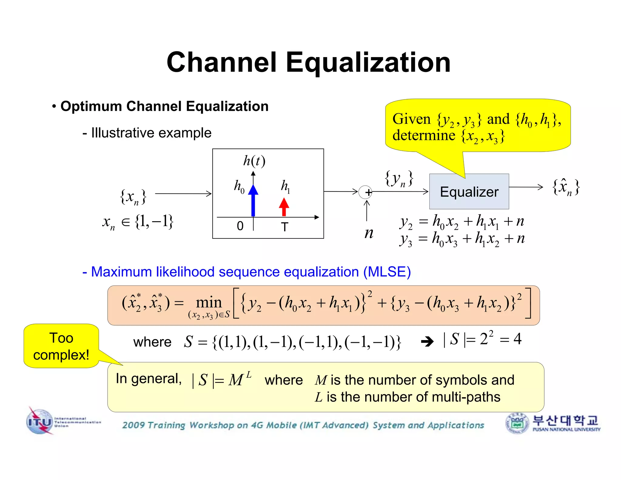 Equalizer
Channel Equalization
0 T
( )h t
{ }nx
{ }ny
0h 1h
2 0 2 1 1
3 0 3 1 2
y h x h x n
y h x h x n
  
  
• Optimum Channel Equalization
- Maximum likelihood sequence equalization (MLSE)
+
n
2 3 0 1
2 3
Given { , } and { , },
determine { , }
y y h h
x x
 2 3
2* * 2
2 3 2 0 2 1 1 3 0 3 1 2
( , )
ˆ ˆ( , ) min ( ) { ( )}
x x S
x x y h x h x y h x h x

      
 
- Illustrative example
{1, 1}nx  
ˆ{ }nx
where {(1,1),(1, 1),( 1,1),( 1, 1)}S      
2
| | 2 4S  
In general, | | L
S M where M is the number of symbols and
L is the number of multi-paths
Too
complex!
 