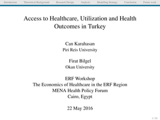 Introduction Theoretical Background Research Design Analysis Modelling Strategy Conclusion Future work
Access to Healthcare, Utilization and Health
Outcomes in Turkey
Can Karahasan
Piri Reis University
Firat Bilgel
Okan University
ERF Workshop
The Economics of Healthcare in the ERF Region
MENA Health Policy Forum
Cairo, Egypt
22 May 2016
1 / 30
 