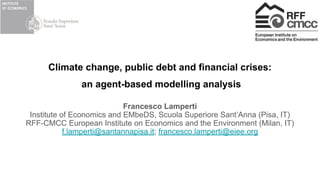 Climate change, public debt and financial crises:
an agent-based modelling analysis
Francesco Lamperti
Institute of Economics and EMbeDS, Scuola Superiore Sant’Anna (Pisa, IT)
RFF-CMCC European Institute on Economics and the Environment (Milan, IT)
f.lamperti@santannapisa.it; francesco.lamperti@eiee.org
 