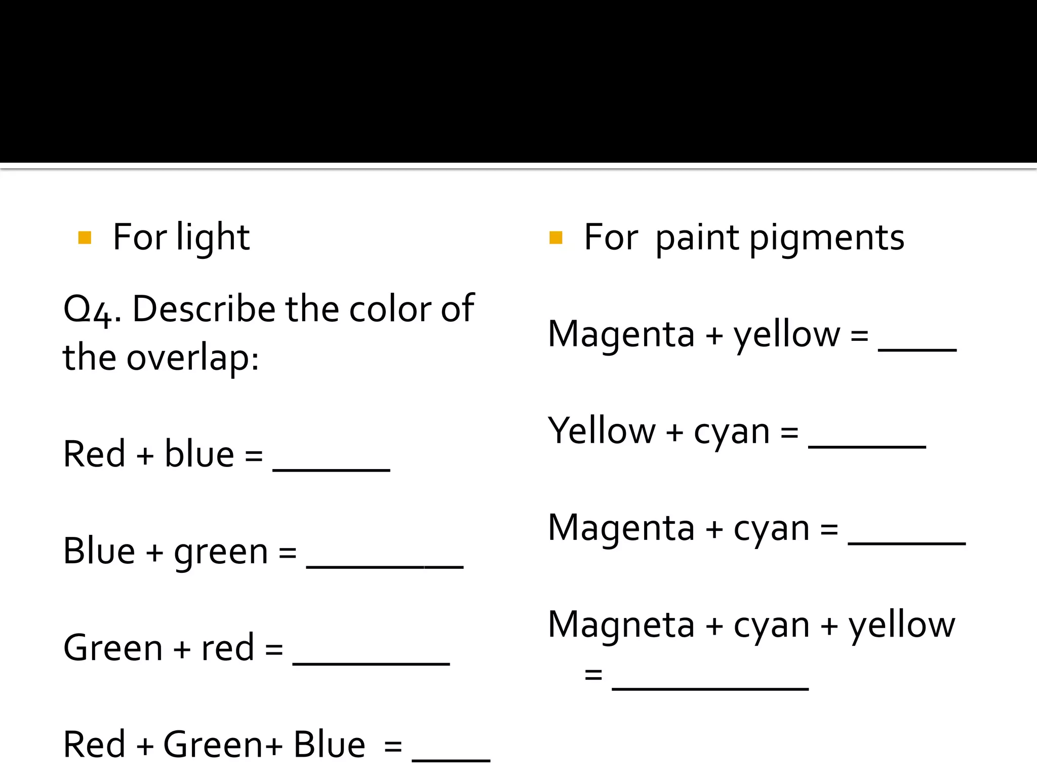    For light                  For paint pigments
Q4. Describe the color of
                            Magenta + yellow = ____
the overlap:
                            Yellow + cyan = ______
Red + blue = ______
                            Magenta + cyan = ______
Blue + green = ________
                            Magneta + cyan + yellow
Green + red = ________
                             = __________
Red + Green+ Blue = ____
 