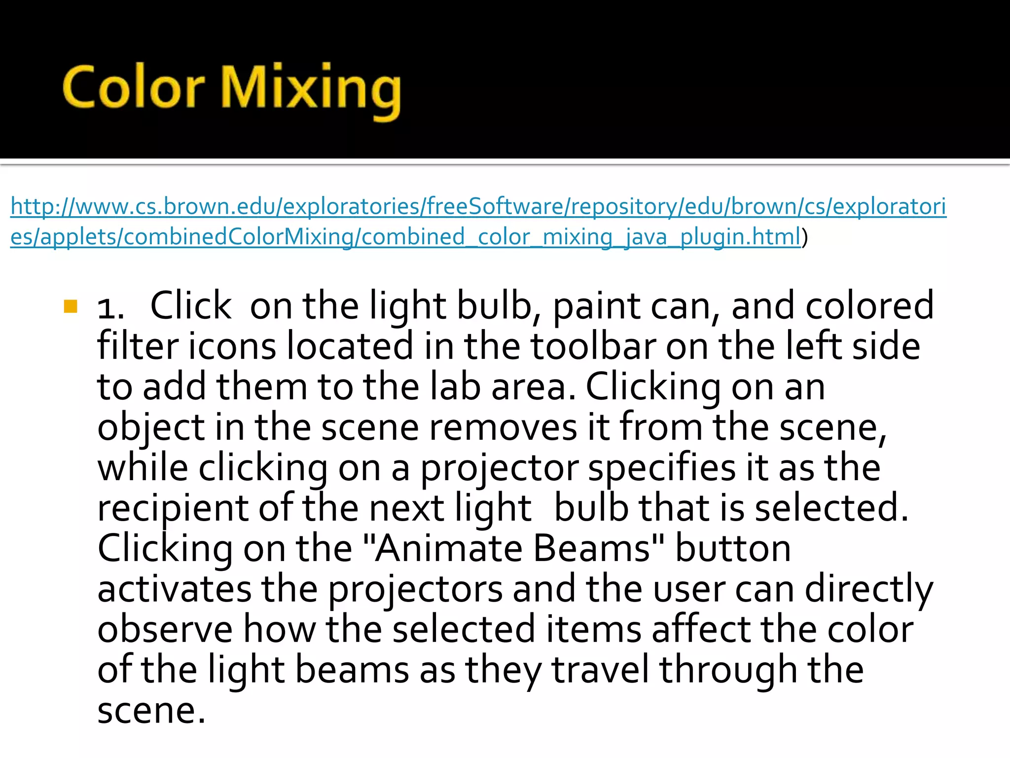 http://www.cs.brown.edu/exploratories/freeSoftware/repository/edu/brown/cs/exploratori
es/applets/combinedColorMixing/combined_color_mixing_java_plugin.html)

       1. Click on the light bulb, paint can, and colored
        filter icons located in the toolbar on the left side
        to add them to the lab area. Clicking on an
        object in the scene removes it from the scene,
        while clicking on a projector specifies it as the
        recipient of the next light bulb that is selected.
        Clicking on the "Animate Beams" button
        activates the projectors and the user can directly
        observe how the selected items affect the color
        of the light beams as they travel through the
        scene.
 