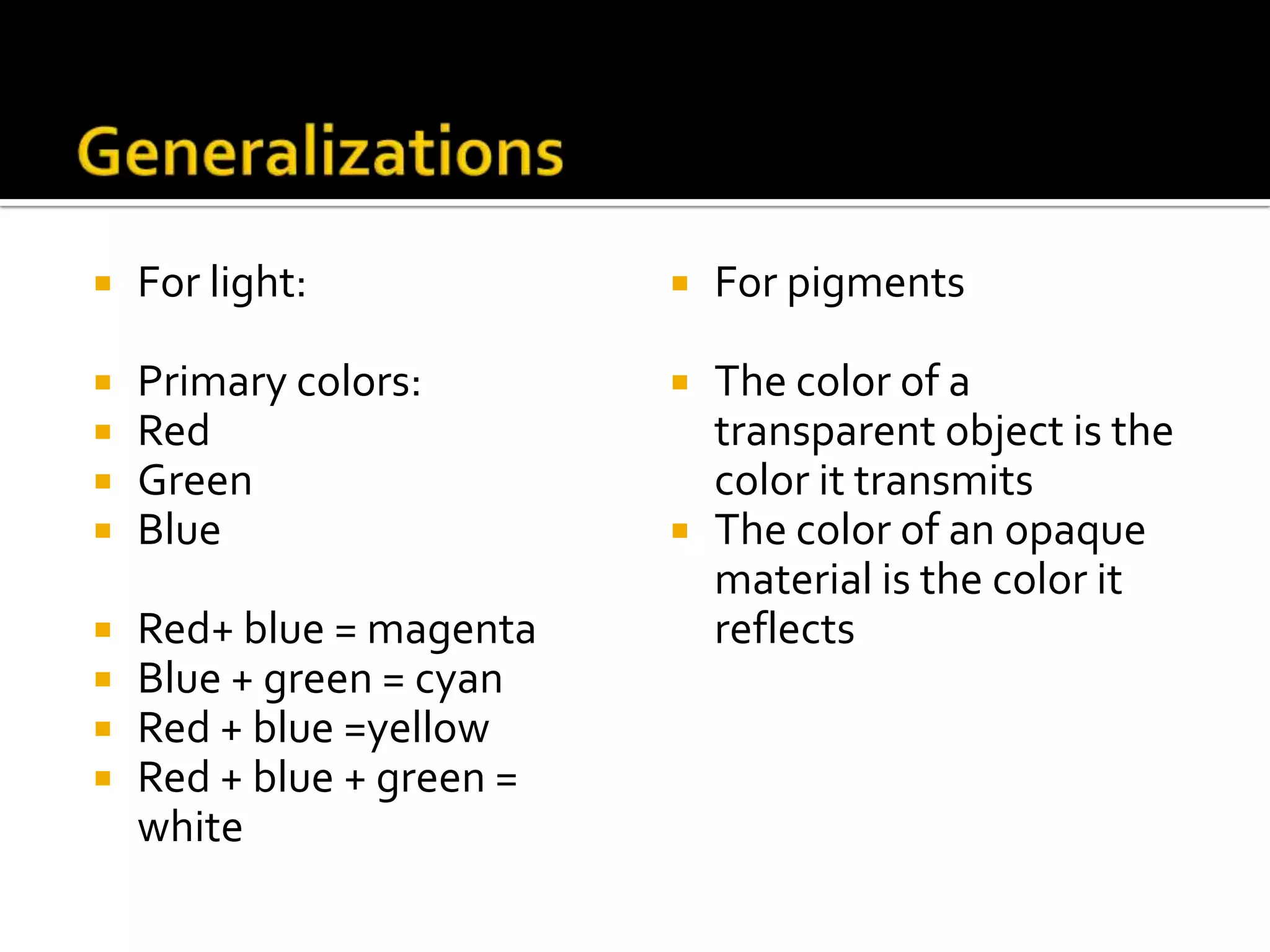    For light:                For pigments

   Primary colors:           The color of a
   Red                        transparent object is the
   Green                      color it transmits
   Blue                      The color of an opaque
                               material is the color it
   Red+ blue = magenta        reflects
   Blue + green = cyan
   Red + blue =yellow
   Red + blue + green =
    white
 
