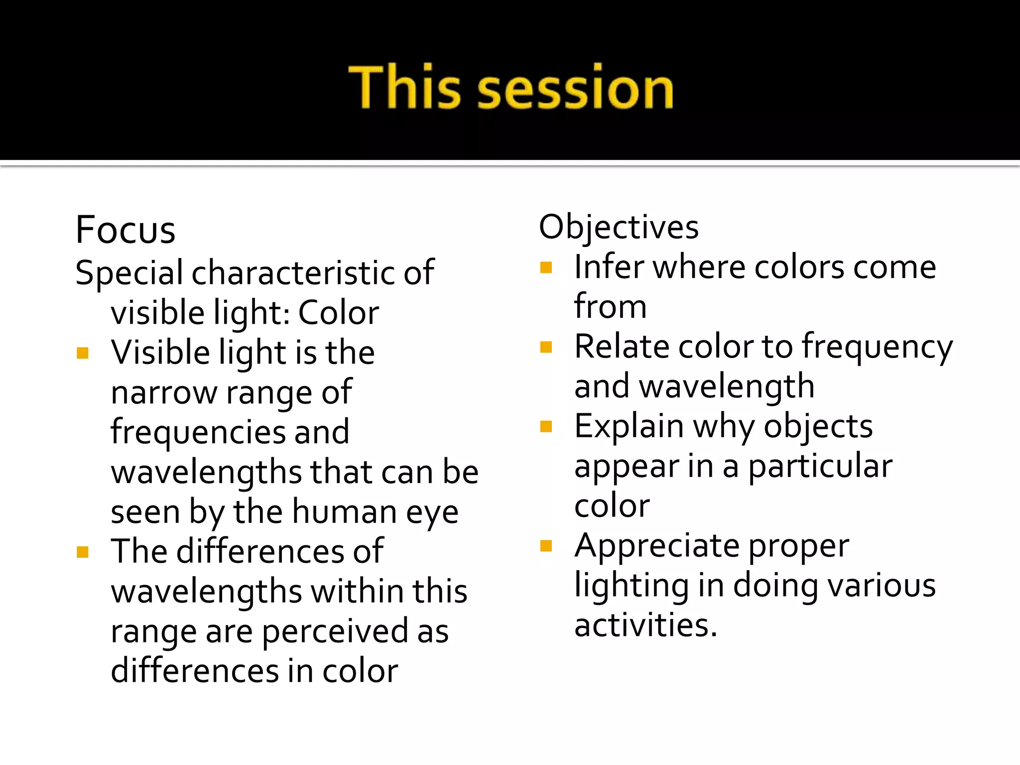 Focus                       Objectives
Special characteristic of    Infer where colors come
  visible light: Color        from
 Visible light is the       Relate color to frequency
  narrow range of             and wavelength
  frequencies and            Explain why objects
  wavelengths that can be     appear in a particular
  seen by the human eye       color
 The differences of         Appreciate proper
  wavelengths within this     lighting in doing various
  range are perceived as      activities.
  differences in color
 