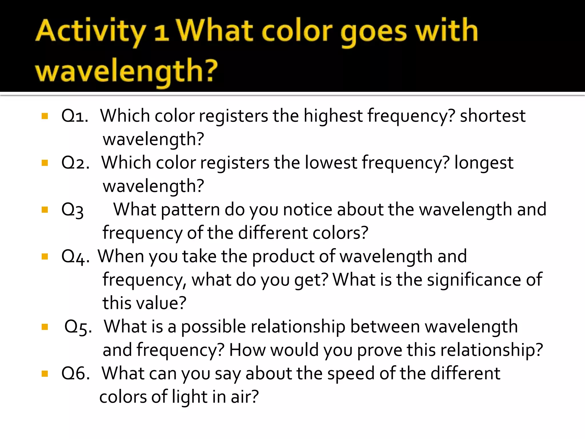  Q1. Which color registers the highest frequency? shortest
      wavelength?
 Q2. Which color registers the lowest frequency? longest
      wavelength?
 Q3    What pattern do you notice about the wavelength and
      frequency of the different colors?
 Q4. When you take the product of wavelength and
      frequency, what do you get? What is the significance of
      this value?
 Q5. What is a possible relationship between wavelength
      and frequency? How would you prove this relationship?
 Q6. What can you say about the speed of the different
      colors of light in air?
 