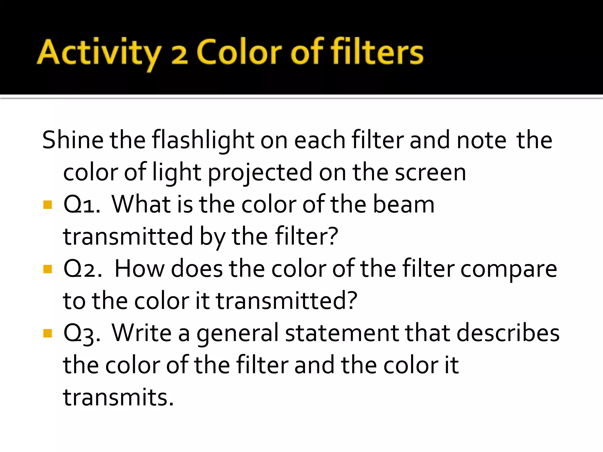 Shine the flashlight on each filter and note the
  color of light projected on the screen
 Q1. What is the color of the beam
  transmitted by the filter?
 Q2. How does the color of the filter compare
  to the color it transmitted?
 Q3. Write a general statement that describes
  the color of the filter and the color it
  transmits.
 