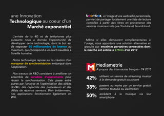 Même si elles demeurent complémentaires à
l’usage, nous apportons une solution alternative et
gratuite aux enceintes portatives connectées dont
le marché est estimé à $7Mds d’ici 2019
, à l'image d'une webradio personnelle,
permet de partager localement une liste de lecture
compilée à partir des titres en provenance des
services musicaux tels que Youtube et Soundcloud.
passent au moins par un service gratuit
comme Youtube ou Dailmotion38%
accèdent à la musique via leur
smartphone50%
utilisent un service de streaming musical
à la demande gratuit ou payant42%
A propos des internautes français - T4 2015
L’arrivée de la 4G et de téléphones plus
puissants nous a donnée l’opportunité de
développer cette technologie, dont le but est
de respecter 50 millisecondes de latence au
maximum, qui correspond à un écart inaudible à
l’oreille humaine.
Notre technologie repose sur la création d’un
marqueur de synchronistation embarqué dans
l’application.
Nos travaux de R&D consistent à améliorer un
ensemble de variables d’ajustements pour
réussir la synchronisation. Cela passe entre
autres par l’analyse et l’optimisation des débits
3G/4G, des capacités des processeurs et des
délais de réponse serveurs. Bien évidemment,
nos applications fonctionnent également en
Wifi.Wifi.
une Innovation
Technologique au coeur d’un
Marché exponentiel
 