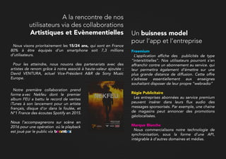 Nous visons prioritairement les 15/24 ans, qui sont en France
80% à être équipés d’un smartphone soit 7,3 millions
d’utilisateurs.
Pour les atteindre, nous nouons des partenariats avec des
artistes de renom grâce à notre associé à haute-valeur ajoutée :
David VENTURA, actuel Vice-Président A&R de Sony Music
Europe.
Notre première collaboration prend
forme avec Nekfeu dont le premier
album FEU a battu le record de ventes
iTunes à son lancement pour un artiste
français, disque d’or dans la foulée, et
N°1 France des écoutes Spotify en 2015.
NousNous l’accompagnerons sur scène en
2016 pour une opération où le playback
est joué par le public via
A la rencontre de nos
utilisateurs via des collaborations
Artistiques et Evènementielles
Freemium
L’application affiche des publicités de type
“intersititielles”. Nos utilisateurs pourront s’en
affranchir contre un abonnement au service. qui
leur permettra également d’émettre sur une
plus grande distance de diffusion. Cette offre
s’adresse essentiellement aux enseignes
souhaitant disposer de leur propre “webradio”
Régie PublicitaiRégie Publicitaire
Les entreprises abonnées au service premium
peuvent insérer dans leurs flux audio des
messages sponsorisés. Par exemple, une chaine
de magasins peut annoncer des promotions
géolocalisées.
Marque Blanche
Nous commercialisons notre technologie de
synchronisation, sous la forme d’une API,
intégrable à d’autres domaines et médias.
Un buisness model
pour l’app et l’entreprise
 