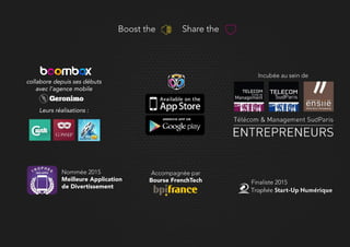 Boost the Share the
Nommée 2015
Meilleure Application
de Divertissement
Finaliste 2015
Incubée au sein de
Accompagnée par
Bourse FrenchTech
collabore depuis ses débuts
avec l’agence mobile
Leurs réalisations :
 