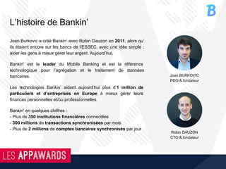 L’histoire de Bankin’
Joan Burkovic a créé Bankin’ avec Robin Dauzon en 2011, alors qu’
ils étaient encore sur les bancs de l’ESSEC, avec une idée simple :
aider les gens à mieux gérer leur argent. Aujourd’hui,
Bankin' est le leader du Mobile Banking et est la référence
technologique pour l’agrégation et le traitement de données
bancaires.
Les technologies Bankin’ aident aujourd’hui plus d’1 million de
particuliers et d’entreprises en Europe à mieux gérer leurs
finances personnelles et/ou professionnelles.
Bankin' en quelques chiffres :
- Plus de 350 institutions financières connectées
- 300 millions de transactions synchronisées par mois
- Plus de 2 millions de comptes bancaires synchronisés par jour
Joan BURKOVIC
PDG & fondateur
Robin DAUZON
CTO & fondateur
 