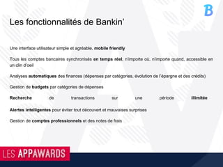 Les fonctionnalités de Bankin’
Une interface utilisateur simple et agréable, mobile friendly
Tous les comptes bancaires synchronisés en temps réel, n’importe où, n’importe quand, accessible en
un clin d’oeil
Analyses automatiques des finances (dépenses par catégories, évolution de l’épargne et des crédits)
Gestion de budgets par catégories de dépenses
Recherche de transactions sur une période illimitée
Alertes intelligentes pour éviter tout découvert et mauvaises surprises
Gestion de comptes professionnels et des notes de frais
 