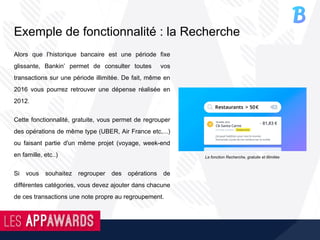 Exemple de fonctionnalité : la Recherche
Alors que l’historique bancaire est une période fixe
glissante, Bankin’ permet de consulter toutes vos
transactions sur une période illimitée. De fait, même en
2016 vous pourrez retrouver une dépense réalisée en
2012.
Cette fonctionnalité, gratuite, vous permet de regrouper
des opérations de même type (UBER, Air France etc,...)
ou faisant partie d'un même projet (voyage, week-end
en famille, etc..)
Si vous souhaitez regrouper des opérations de
différentes catégories, vous devez ajouter dans chacune
de ces transactions une note propre au regroupement.
La fonction Recherche, gratuite et illimitée
 