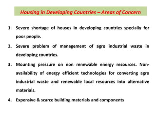 Housing in Developing Countries – Areas of Concern
1. Severe shortage of houses in developing countries specially for
poor people.
2. Severe problem of management of agro industrial waste in
developing countries.
3. Mounting pressure on non renewable energy resources. Non-
availability of energy efficient technologies for converting agro
industrial waste and renewable local resources into alternative
materials.
4. Expensive & scarce building materials and components
 