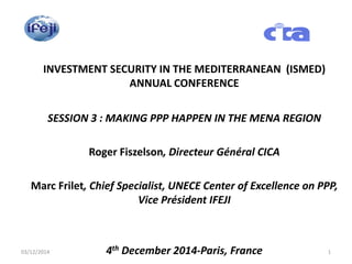 INVESTMENT SECURITY IN THE MEDITERRANEAN (ISMED)
ANNUAL CONFERENCE
SESSION 3 : MAKING PPP HAPPEN IN THE MENA REGION
Roger Fiszelson, Directeur Général CICA
Marc Frilet, Chief Specialist, UNECE Center of Excellence on PPP,
Vice Président IFEJI
4th December 2014-Paris, France03/12/2014 1
 