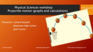 Physical Sciences workshop 23 February 2017
Projectile motion (graphs and calculations)
Presenter: Linford Molaodi
Masemola High School
Apel Cluster
Linford Molaodi Masemola High School Email:linford.mldi@gmail.com
 