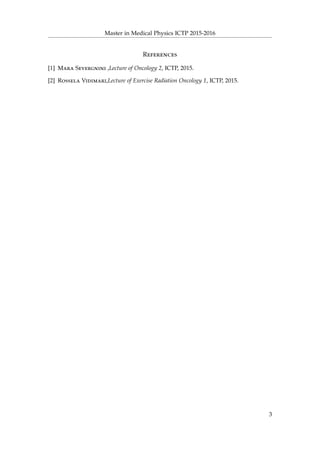Master in Medical Physics ICTP 2015-2016
References
[1] Mara Severgnini ,Lecture of Oncology 2, ICTP, 2015.
[2] Rossela Vidimari,Lecture of Exercise Radiation Oncology 1, ICTP, 2015.
3
 