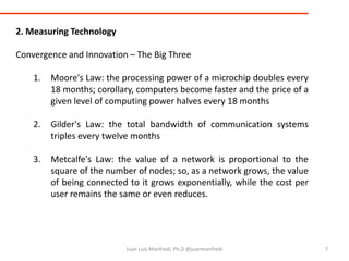 7Juan Luis Manfredi, Ph.D @juanmanfredi2. Measuring TechnologyConvergence and Innovation – The Big ThreeMoore's Law: the processing power of a microchip doubles every 18 months; corollary, computers become faster and the price of a given level of computing power halves every 18 monthsGilder's Law: the total bandwidth of communication systems triples every twelve monthsMetcalfe's Law: the value of a network is proportional to the square of the number of nodes; so, as a network grows, the value of being connected to it grows exponentially, while the cost per user remains the same or even reduces.