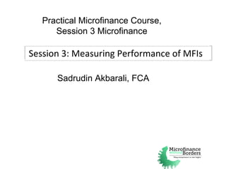 Session 3: Measuring Performance of MFIs Practical Microfinance Course, Session 3 Microfinance Sadrudin Akbarali, FCA 