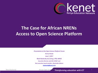 Transforming education with ICT
The Case for African NRENs
Access to Open Science Platform
Presentation at the Open Science Platform Forum
Accra, Kenya
June 7, 2017
Meoli Kashorda, B.Sc (Eng.), PhD, MIEEE
Executive Director and CEO, KENET and
Non-executive board member, UbuntuNet Aliance
mkashorda@kenet.or.ke
African Open Science Platform 1Meoli Kashorda
 