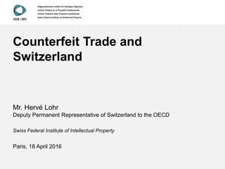 Counterfeit Trade and
Switzerland
Mr. Hervé Lohr
Deputy Permanent Representative of Switzerland to the OECD
Swiss Federal Institute of Intellectual Property
Paris, 18 April 2016
 