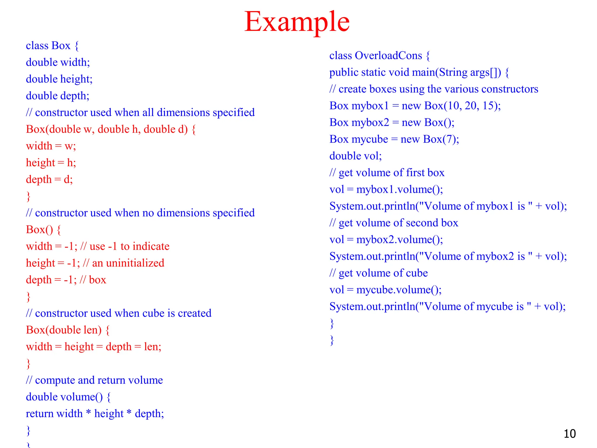 Example class Box { double width; double height; double depth; // constructor used when all dimensions specified Box(double w, double h, double d) { width = w; height = h; depth = d; } // constructor used when no dimensions specified Box() { width = -1; // use -1 to indicate height = -1; // an uninitialized depth = -1; // box } // constructor used when cube is created Box(double len) { width = height = depth = len; } // compute and return volume double volume() { return width * height * depth; } class OverloadCons { public static void main(String args[]) { // create boxes using the various constructors Box mybox1 = new Box(10, 20, 15); Box mybox2 = new Box(); Box mycube = new Box(7); double vol; // get volume of first box vol = mybox1.volume(); System.out.println("Volume of mybox1 is " + vol); // get volume of second box vol = mybox2.volume(); System.out.println("Volume of mybox2 is " + vol); // get volume of cube vol = mycube.volume(); System.out.println("Volume of mycube is " + vol); } } 10 