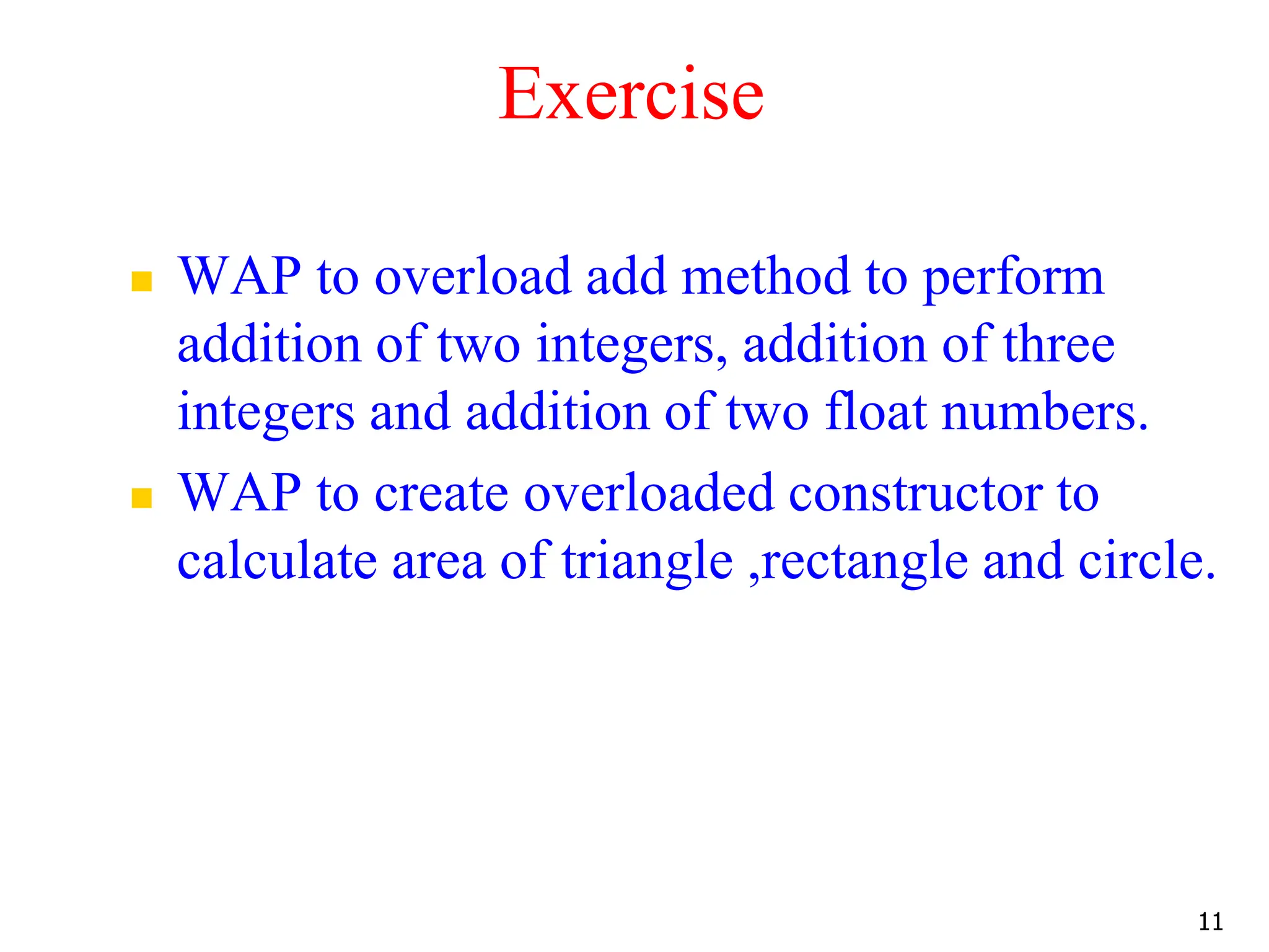 Exercise  WAP to overload add method to perform addition of two integers, addition of three integers and addition of two float numbers.  WAP to create overloaded constructor to calculate area of triangle ,rectangle and circle. 11 