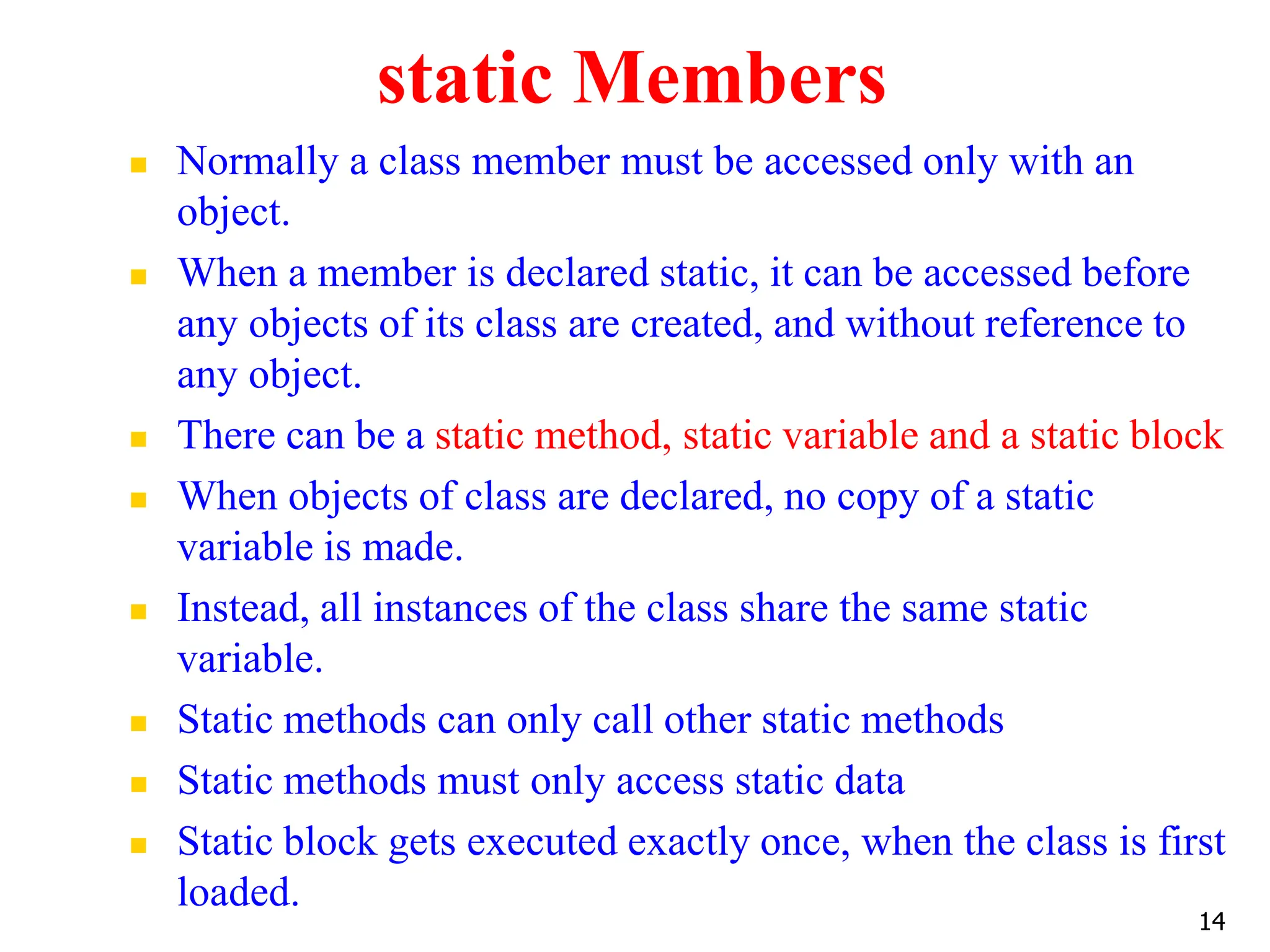 static Members  Normally a class member must be accessed only with an object.  When a member is declared static, it can be accessed before any objects of its class are created, and without reference to any object.  There can be a static method, static variable and a static block  When objects of class are declared, no copy of a static variable is made.  Instead, all instances of the class share the same static variable.  Static methods can only call other static methods  Static methods must only access static data  Static block gets executed exactly once, when the class is first loaded. 14 