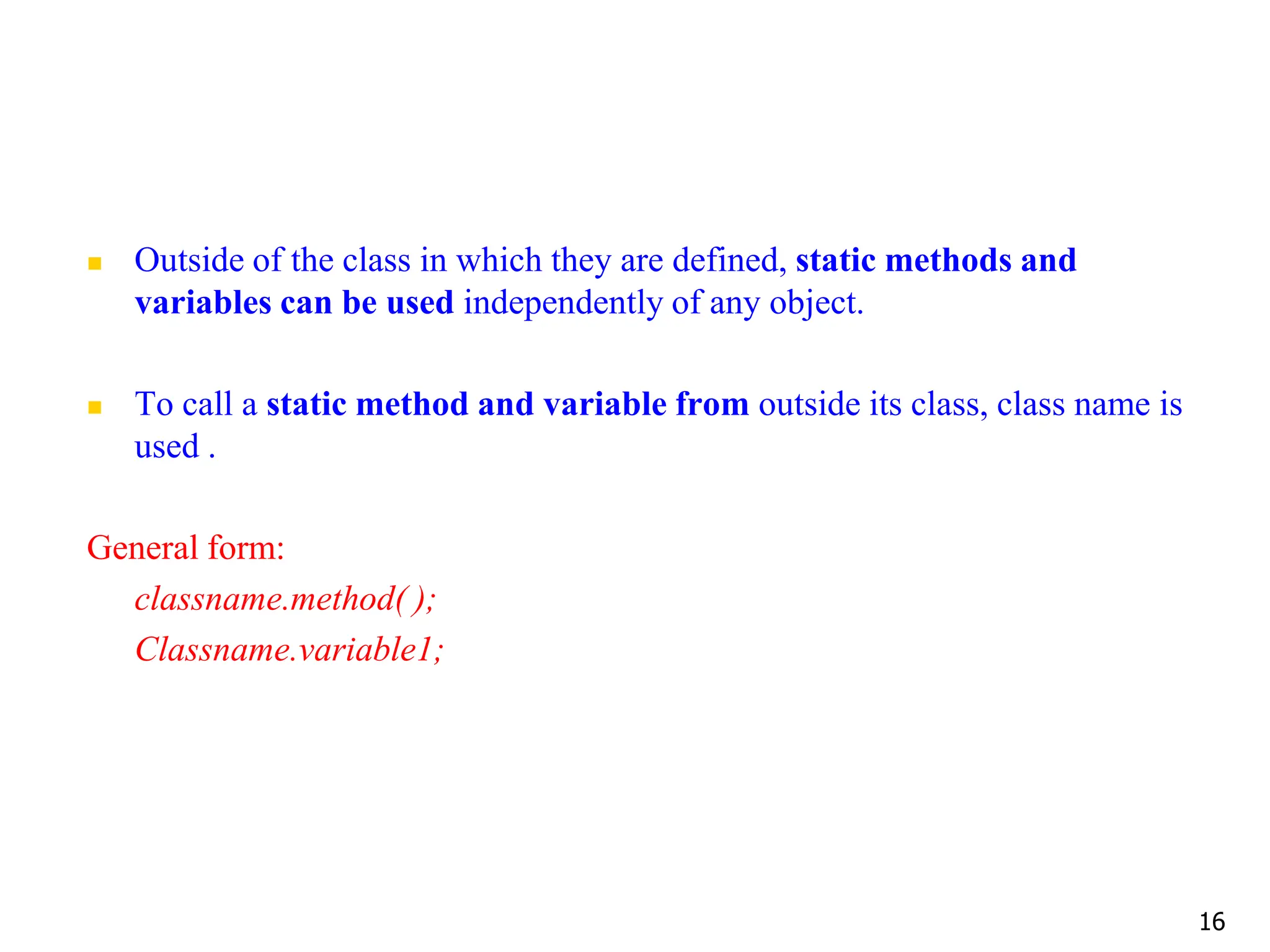  Outside of the class in which they are defined, static methods and variables can be used independently of any object.  To call a static method and variable from outside its class, class name is used . General form: classname.method( ); Classname.variable1; 16 